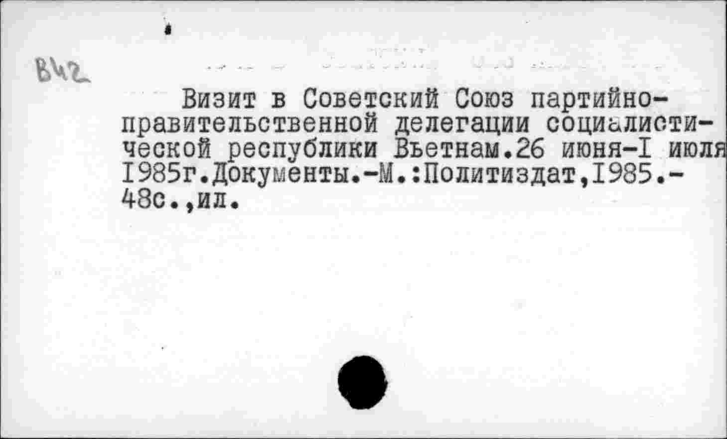 ﻿«
ЬЧъ
Визит в Советский Союз партийноправительственной делегации социалистической республики Вьетнам.26 июня-1 июл: 1985г.Документы.-М.Политиздат,1985.-48с.,ил.